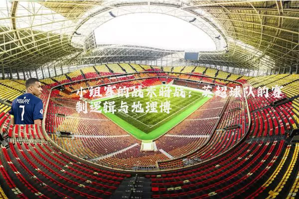 小组赛的战术暗战:英超球队的赛制逻辑与地理博弈