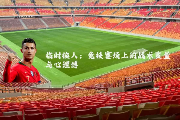 临时换人：竞技赛场上的战术变量与心理博弈
